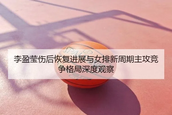 李盈莹伤后恢复进展与女排新周期主攻竞争格局深度观察