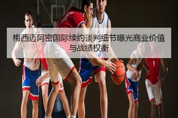 梅西迈阿密国际续约谈判细节曝光商业价值与战绩权衡