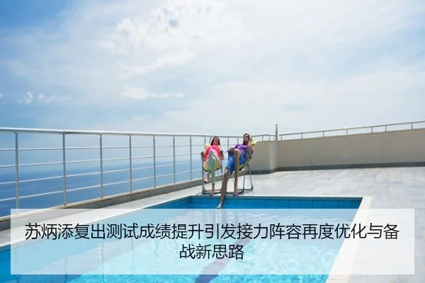 苏炳添复出测试成绩提升引发接力阵容再度优化与备战新思路