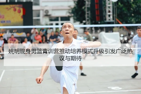 姚明现身男篮青训营推动培养模式升级引发广泛热议与期待