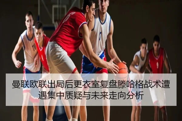 曼联欧联出局后更衣室复盘滕哈格战术遭遇集中质疑与未来走向分析