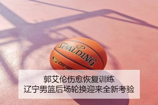 郭艾伦伤愈恢复训练 辽宁男篮后场轮换迎来全新考验