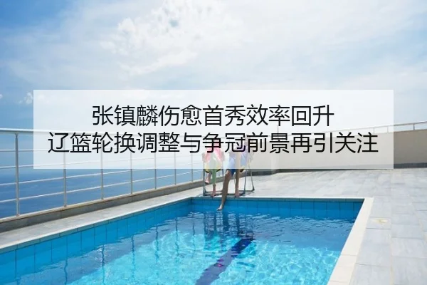 张镇麟伤愈首秀效率回升 辽篮轮换调整与争冠前景再引关注