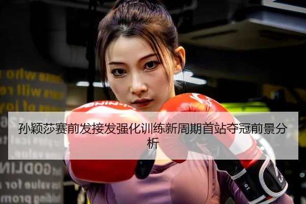 孙颖莎赛前发接发强化训练新周期首站夺冠前景分析