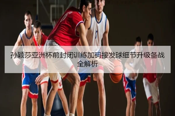 孙颖莎亚洲杯前封闭训练加码接发球细节升级备战全解析