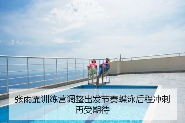 张雨霏训练营调整出发节奏蝶泳后程冲刺再受期待