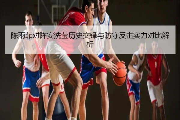 陈雨菲对阵安洗莹历史交锋与防守反击实力对比解析