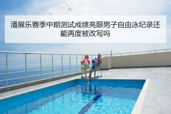 潘展乐赛季中期测试成绩亮眼男子自由泳纪录还能再度被改写吗