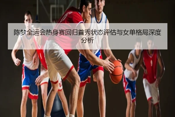 陈梦全运会热身赛回归首秀状态评估与女单格局深度分析